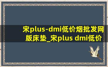 宋plus-dmi(低价烟批发网)版床垫_宋plus dmi(低价烟批发网)版床垫推荐